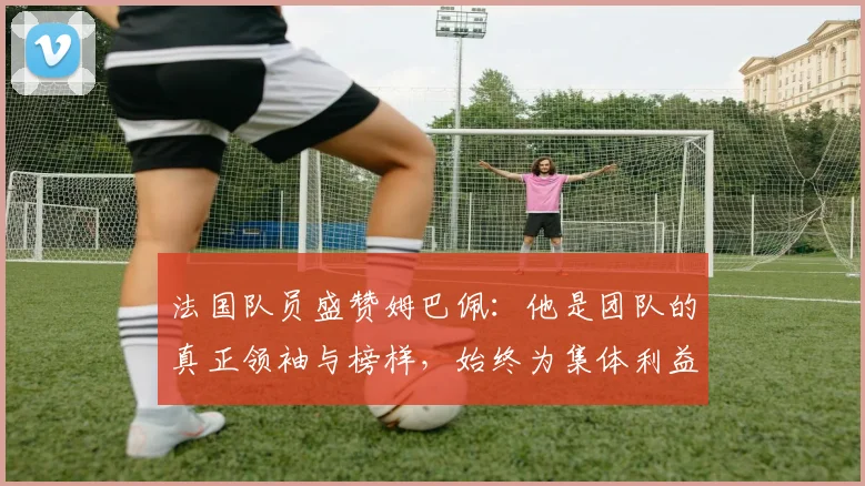 法国队员盛赞姆巴佩：他是团队的真正领袖与榜样，始终为集体利益考虑
