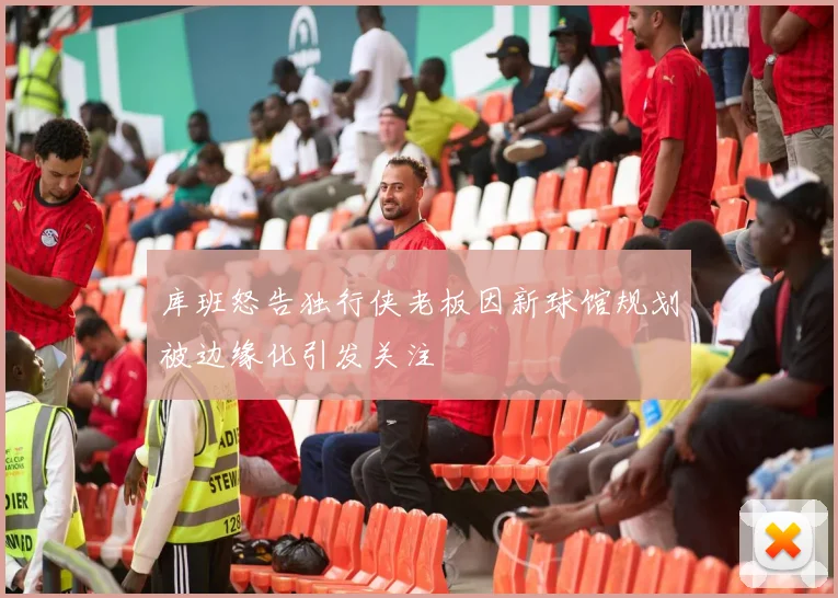 库班怒告独行侠老板因新球馆规划被边缘化引发关注