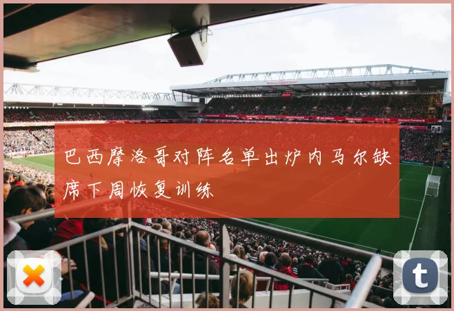 巴西摩洛哥对阵名单出炉内马尔缺席下周恢复训练