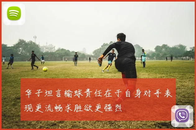 华子坦言输球责任在于自身对手表现更流畅求胜欲更强烈