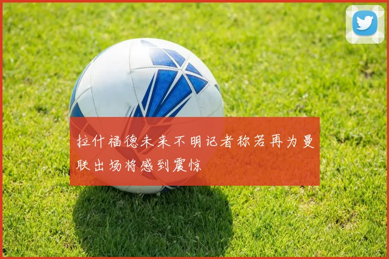 拉什福德未来不明记者称若再为曼联出场将感到震惊