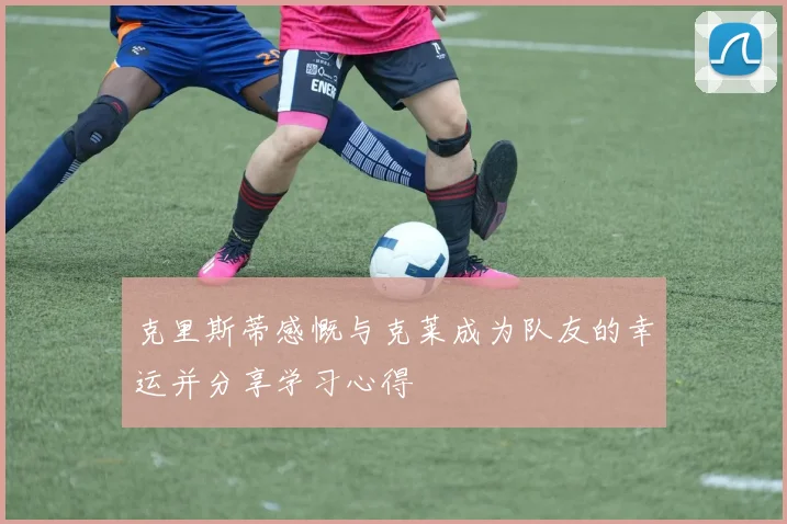 克里斯蒂感慨与克莱成为队友的幸运并分享学习心得