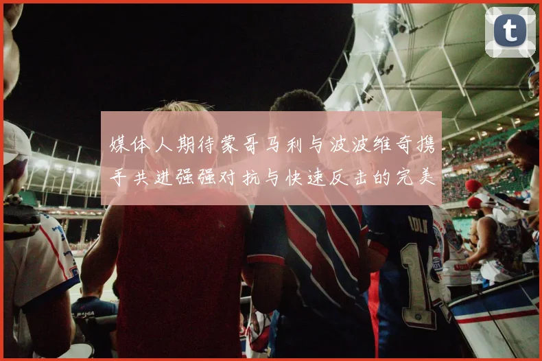 媒体人期待蒙哥马利与波波维奇携手共进强强对抗与快速反击的完美结合