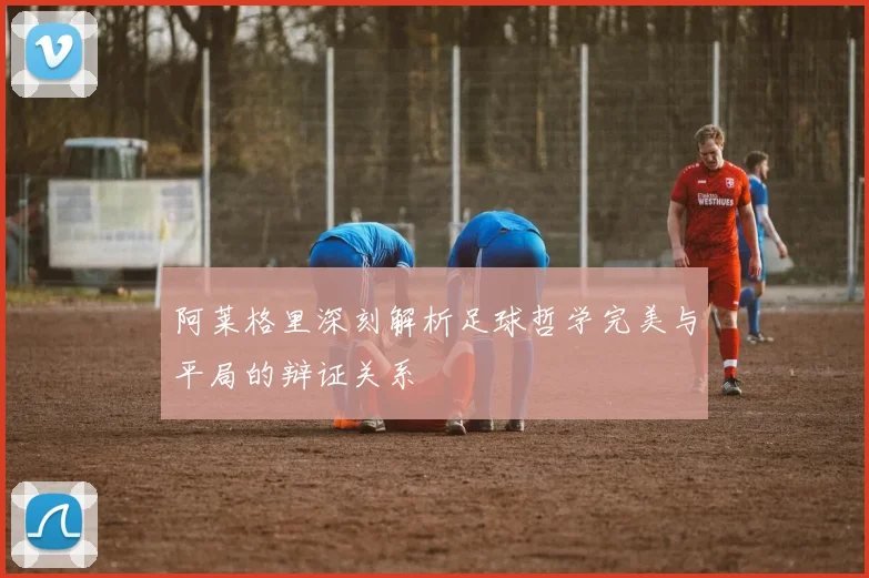 阿莱格里深刻解析足球哲学完美与平局的辩证关系
