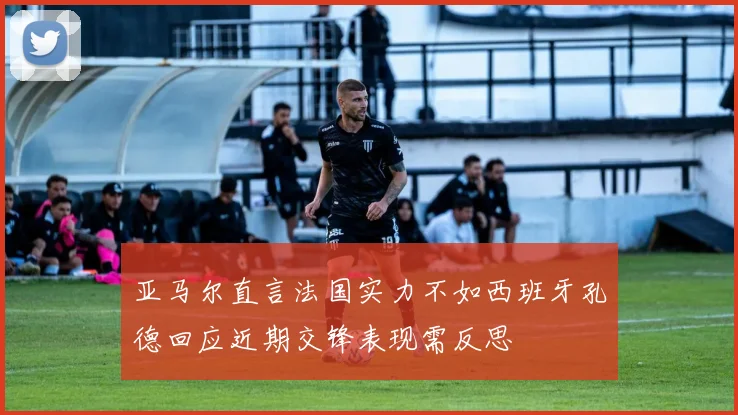 亚马尔直言法国实力不如西班牙孔德回应近期交锋表现需反思