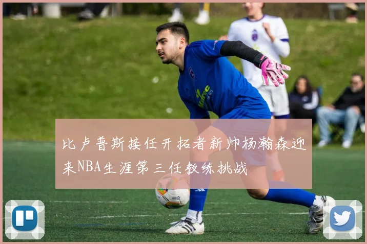 比卢普斯接任开拓者新帅杨瀚森迎来NBA生涯第三任教练挑战
