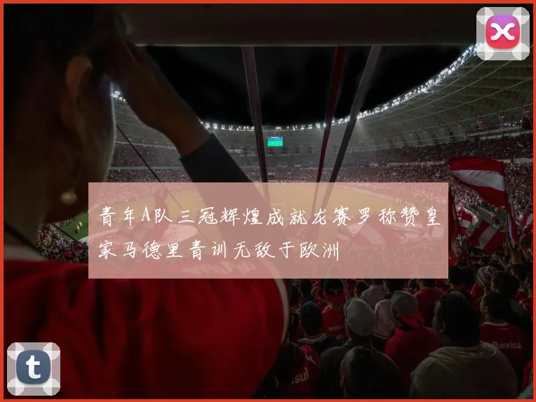 青年A队三冠辉煌成就龙赛罗称赞皇家马德里青训无敌于欧洲