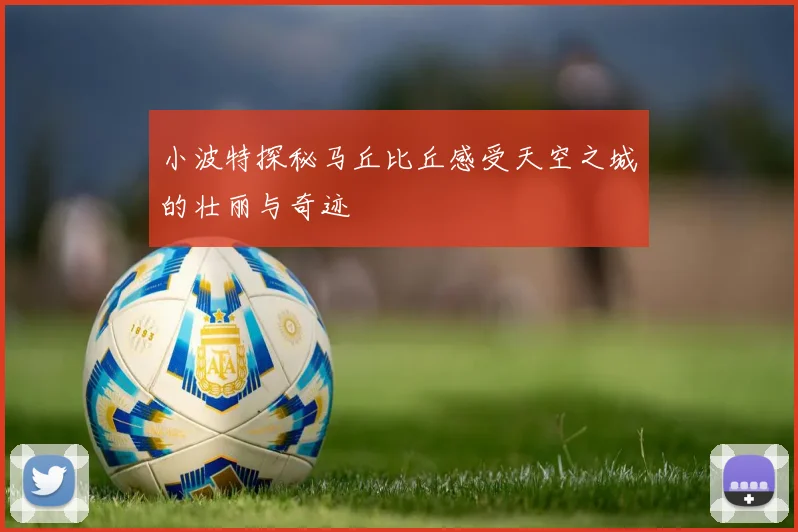 小波特探秘马丘比丘感受天空之城的壮丽与奇迹