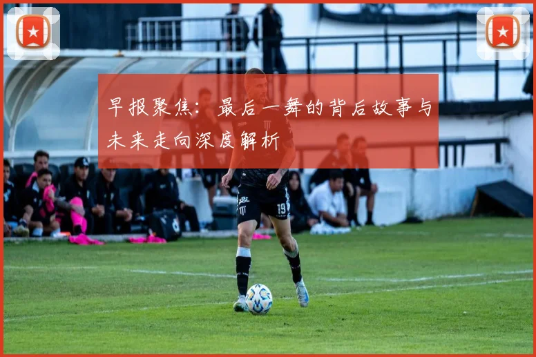 早报聚焦：最后一舞的背后故事与未来走向深度解析