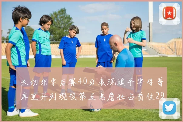 米切尔季后赛40分表现追平字母哥库里并列现役第五老詹独占首位29次记录