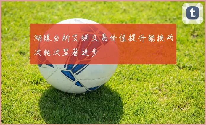 湖媒分析艾顿交易价值提升能换两次轮次显著进步