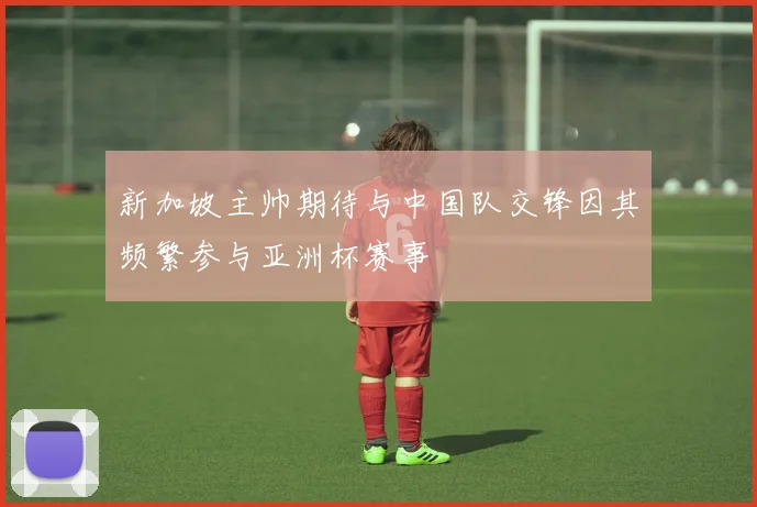 新加坡主帅期待与中国队交锋因其频繁参与亚洲杯赛事