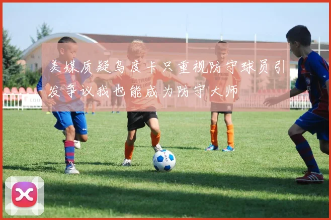 美媒质疑乌度卡只重视防守球员引发争议我也能成为防守大师