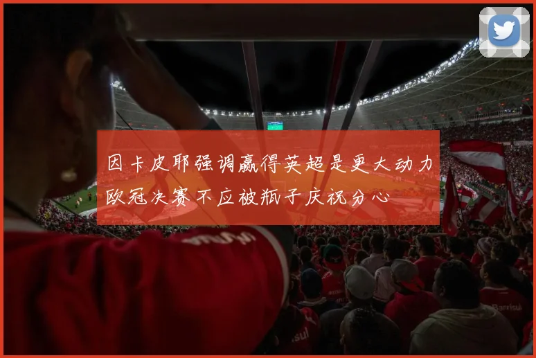 因卡皮耶强调赢得英超是更大动力欧冠决赛不应被瓶子庆祝分心