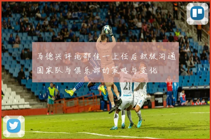 马德兴评论邵佳一上任后积极沟通国家队与俱乐部的策略与变化